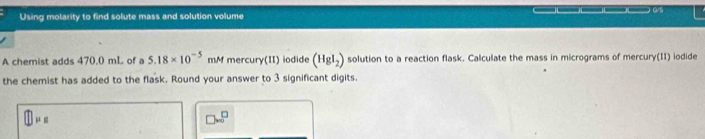 Using molarity to find solute mass and solution volume 
A chemist adds 470.0 mL of a 5.18* 10^(-5) mM mercury(II) iodide (HgI_2) solution to a reaction flask. Calculate the mass in micrograms of mercury(II) iodide 
the chemist has added to the flask. Round your answer to 3 significant digits.
□ mu _B
□ w^(□)