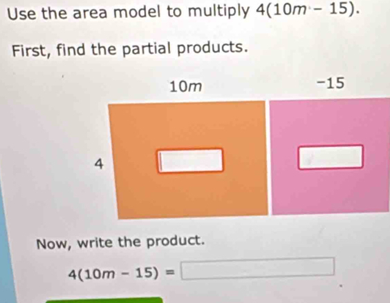 Use the area model to multiply 4(10m-15). 
First, find the partial products. 
Now, write the product.
4(10m-15)=□ □