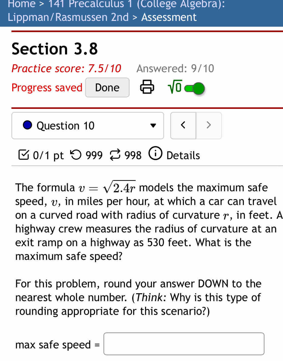 Home > 141 Precalculus 1 (College Algebra): 
Lippman/Rasmussen 2nd > Assessment 
Section 3.8 
Practice score: 7.5/10 Answered: 9/10 
Progress saved Done sqrt(0) 
Question 10 < > 
0/1 pt つ 999 2 998 D Details 
The formula v=sqrt(2.4r) models the maximum safe 
speed, v, in miles per hour, at which a car can travel 
on a curved road with radius of curvature r, in feet. A 
highway crew measures the radius of curvature at an 
exit ramp on a highway as 530 feet. What is the 
maximum safe speed? 
For this problem, round your answer DOWN to the 
nearest whole number. (Think: Why is this type of 
rounding appropriate for this scenario?) 
max safe speed =□