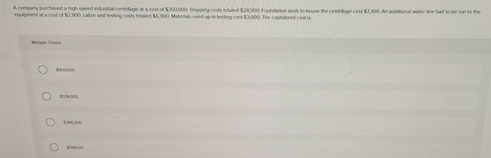 A company purchased a high-speed industrial centrifuge at a cost of $350,000. Shipping costs totaled $28,000. Foundation work to house the centrifuge cost $7,300. An additional water line had to be run to the
equipment at a cost of $2,900. Labor and testing costs totaled $6,900. Materials used up in testing cost $3,000. The capitalized cost is:
Multiple Choice
$400,000.
$378,000.
$388,200.
$398,100.