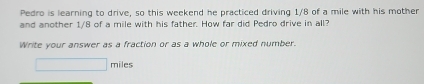 Pedro is learning to drive, so this weekend he practiced driving 1/8 of a mile with his mother 
and another 1/8 of a mile with his father. How far did Pedro drive in all? 
Write your answer as a fraction or as a whole or mixed number.
□ miles