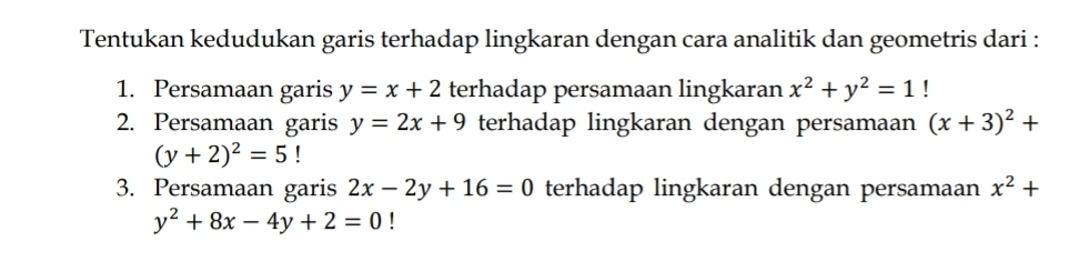 Tentukan kedudukan garis terhadap lingkaran dengan cara analitik dan geometris dari : 
1. Persamaan garis y=x+2 terhadap persamaan lingkaran x^2+y^2=1! 
2. Persamaan garis y=2x+9 terhadap lingkaran dengan persamaan (x+3)^2+
(y+2)^2=5
3. Persamaan garis 2x-2y+16=0 terhadap lingkaran dengan persamaan x^2+
y^2+8x-4y+2=0