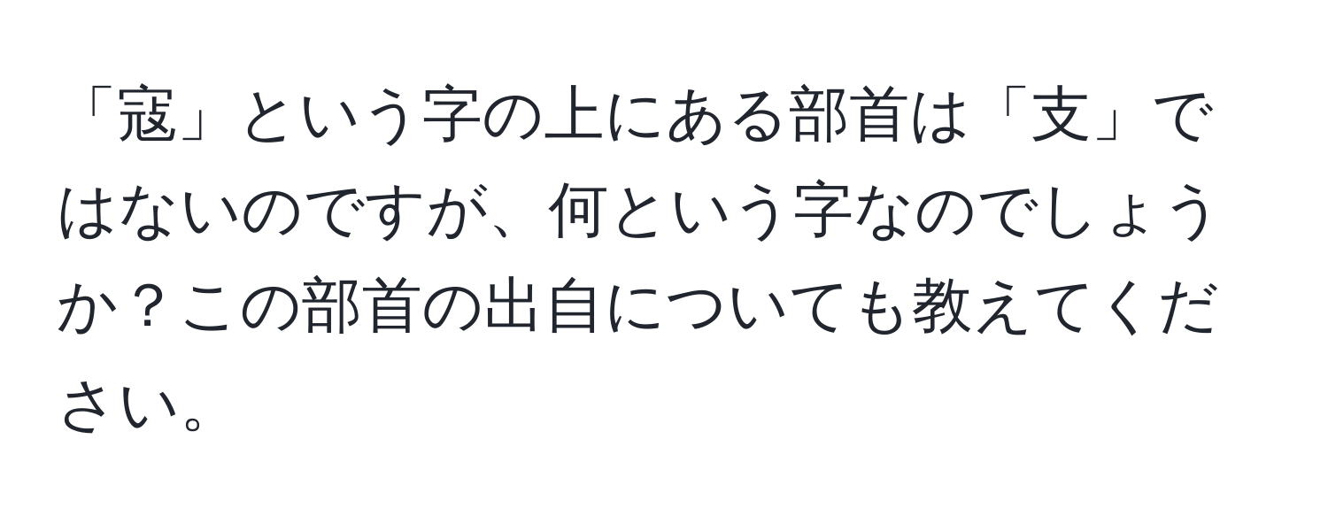 「寇」という字の上にある部首は「支」ではないのですが、何という字なのでしょうか？この部首の出自についても教えてください。