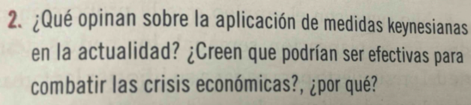 ¿Qué opinan sobre la aplicación de medidas keynesianas 
en la actualidad? ¿Creen que podrían ser efectivas para 
combatir las crisis económicas?, ¿por qué?