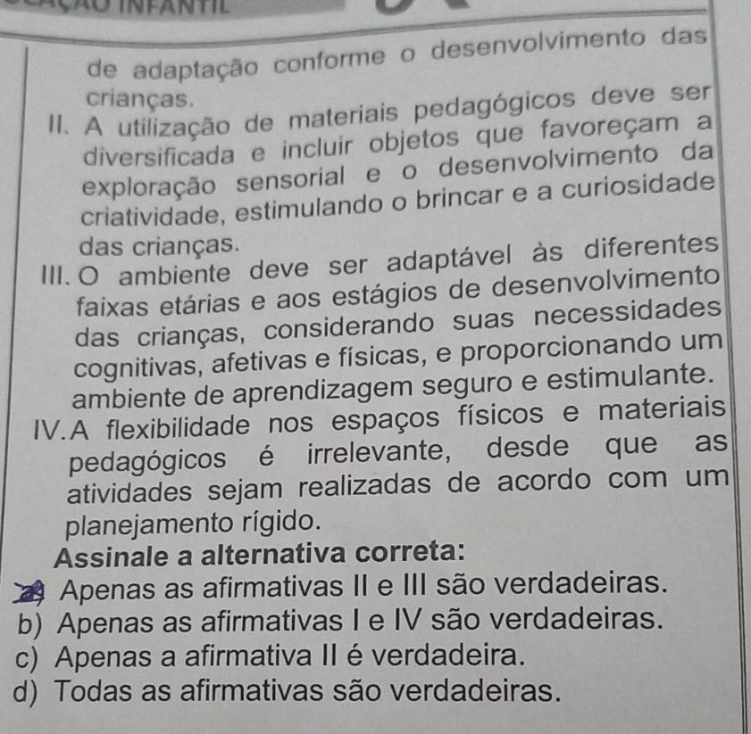 de adaptação conforme o desenvolvimento das
crianças.
II. A utilização de materiais pedagógicos deve ser
diversificada e incluir objetos que favoreçam a
exploração sensorial e o desenvolvimento da
criatividade, estimulando o brincar e a curiosidade
das crianças.
III. O ambiente deve ser adaptável às diferentes
faixas etárias e aos estágios de desenvolvimento
das crianças, considerando suas necessidades
cognitivas, afetivas e físicas, e proporcionando um
ambiente de aprendizagem seguro e estimulante.
IV.A flexibilidade nos espaços físicos e materiais
pedagógicos é irrelevante, desde que as
atividades sejam realizadas de acordo com um
planejamento rígido.
Assinale a alternativa correta:
2 Apenas as afirmativas II e III são verdadeiras.
b) Apenas as afirmativas I e IV são verdadeiras.
c) Apenas a afirmativa II é verdadeira.
d) Todas as afirmativas são verdadeiras.