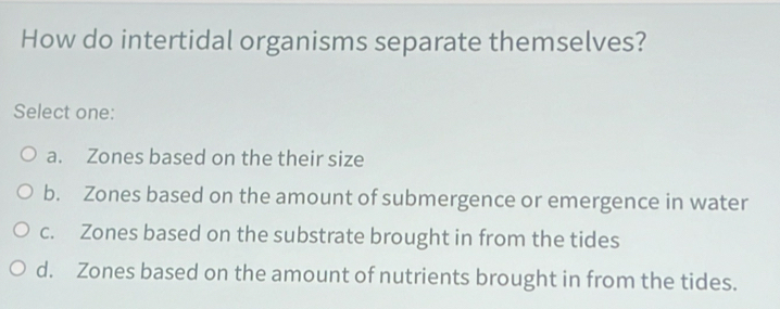 How do intertidal organisms separate themselves?
Select one:
a. Zones based on the their size
b. Zones based on the amount of submergence or emergence in water
c. Zones based on the substrate brought in from the tides
d. Zones based on the amount of nutrients brought in from the tides.