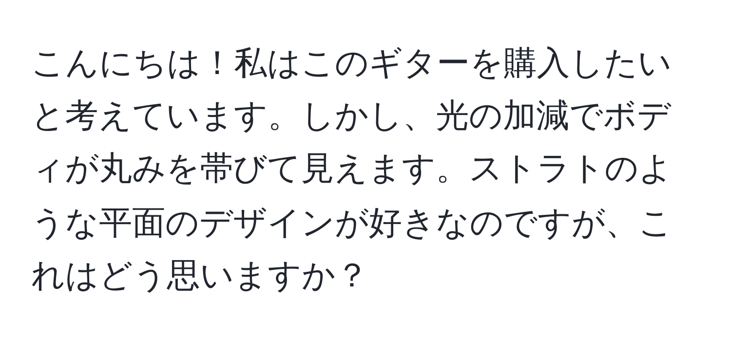 こんにちは！私はこのギターを購入したいと考えています。しかし、光の加減でボディが丸みを帯びて見えます。ストラトのような平面のデザインが好きなのですが、これはどう思いますか？