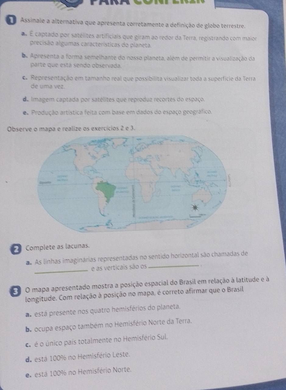 Assinale a alternativa que apresenta corretamente a definição de globo terrestre.
É captado por satélites artificiais que giram ao redor da Terra, registrando com maior
precisão algumas características do planeta.
oe Apresenta a forma semelhante do nosso planeta, além de permitir a visualização da
parte que está sendo observada.
A Representação em tamanho real que possibilita visualizar toda a superfície da Terra
de uma vez.
de imagem captada por satélites que reproduz recortes do espaço.
e Produção artística feita com base em dados do espaço geográfico.
Observe o mapa e realize os exercícios 2 e 3.
Complete as lacunas.
a. As linhas imaginárias representadas no sentido horizontal são chamadas de
_e as verticais são os_
.
E O mapa apresentado mostra a posição espacial do Brasil em relação à latitude e à
longitude. Com relação à posição no mapa, é correto afirmar que o Brasil
a está presente nos quatro hemisférios do planeta.
e ocupa espaço também no Hemisfério Norte da Terra.
o é o único país totalmente no Hemisfério Sul.
de está 100% no Hemisfério Leste.
e está 100% no Hemisfério Norte.