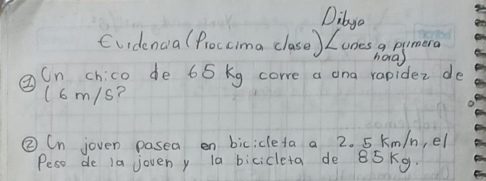 Dibyc 
Cuidenca (Proccima clase) Lones a pumera 
horas 
②Cn chico de 65 kg corre a ona rapidez de 
(6m/s? 
②Cn joven pasea en bicicleta a 2. 5 km/n, el 
Peso de 1a joveny la bicicleta de 85Kg.