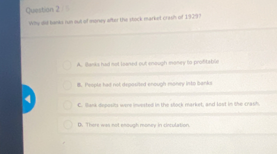 Why did banks run out of money after the stock market crash of 1929?
A. Banks had not loaned out enough money to profitable
B. People had not deposited enough money into banks
C. Bank deposits were invested in the stock market, and lost in the crash.
D. There was not enough money in circulation.