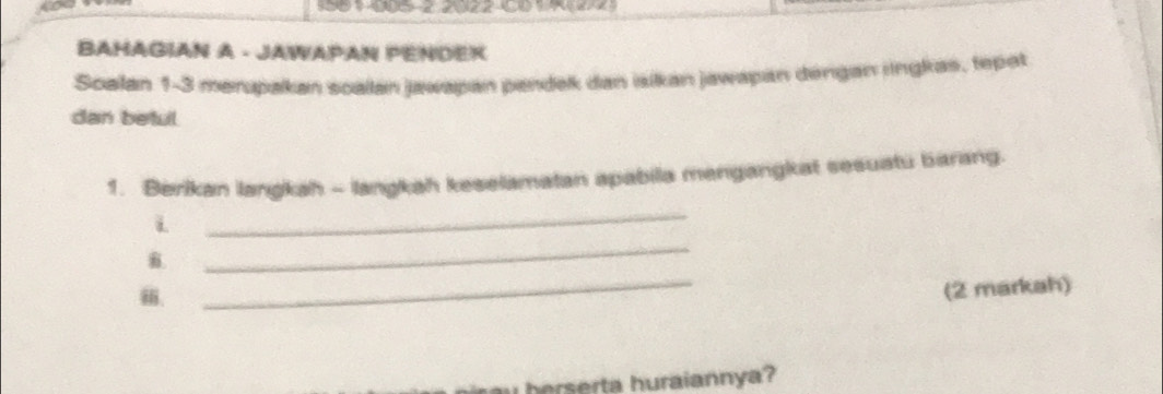 BAHAGIAN A - JAWAPAN PENDER 
Soalan 1-3 merpakan soalan jawapan pandek dan isikan jawapan dengan jingkas, tepat 
dan beful 
1. Berikan langkah - langkah keselamatan apabila mengangkat sesuatu barang. 
i 
_ 
. 
_ 
. 
_ 
(2 markah) 
hererta huraiannya?