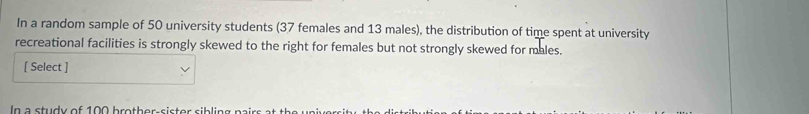 In a random sample of 50 university students (37 females and 13 males), the distribution of time spent at university 
recreational facilities is strongly skewed to the right for females but not strongly skewed for males. 
[ Select ] 
In a study of 10 0 b roth er-sister si bling pa irs a s