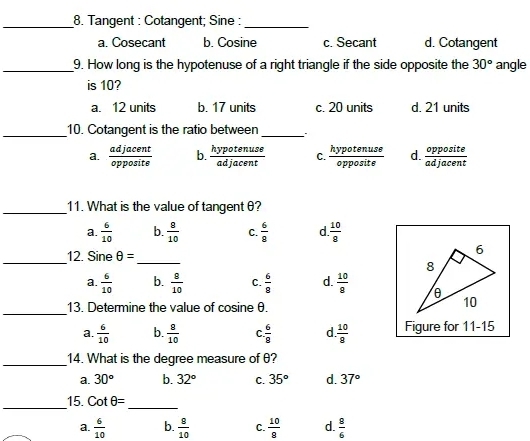 Tangent : Cotangent; Sine :
a. Cosecant b. Cosine c. Secant d. Cotangent
_9. How long is the hypotenuse of a right triangle if the side opposite the 30° angle
is 10?
a. 12 units b. 17 units c. 20 units d. 21 units
_10. Cotangent is the ratio between_
a.  adjacent/opposite  b.  hypotenuse/adjacent  C.  hypotenuse/opposite  d.  opposite/adjacent 
_11. What is the value of tangent θ?
a.  6/10  b.  8/10  C.  6/8  d  10/8 
_
12. Sine θ =
_
_
a  6/10  b.  8/10  C.  6/9  d.  10/8 
13. Determine the value of cosine θ.
a.  6/10  b.  8/10  C.  6/8  d.  10/8  Figure for 11-15
_14. What is the degree measure of θ?
a. 30° b. 32° C. 35° d. 37°
__15. cot θ = _
a.  6/10  b.  8/10  C.  10/8  d.  8/6 