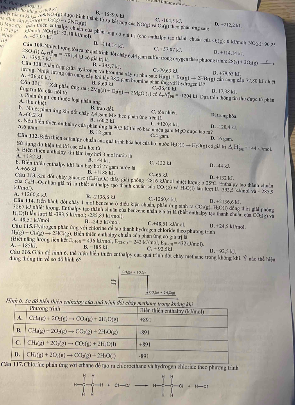 tạo mùi cho khí g
5. Bình gas loại 12  9.9 kJ. B. −1539,9 kJ. C. -104,5 kJ.
nhiệt tỏa ra khi 
ia đình căn c NO(g
D. +212,2 kJ.
) Mục đích Biến thiên ent (g)+O_2(g)to 2NO_2(g) thành từ sự kết hợp của NO (g) và O_2(g) theo phản ứng sau:
)  Tỉ lệ k kJ/mol; NO₂(g ):33,18kJ 1/mol).
Nhiệ A. −57,07 kJ.
in của phản ứng có giá trị (cho enthalpy tạo thành chuẩn của . O_2( g): 0 kJ/mol; N O(g):90,25
B. -114,14 kJ. C. +57,07 kJ.
Hộ D. +114,14 kJ.
2
h Câu 109. Nhiệt lượng tỏa ra từ quá trình đốt cháy 6,44 gam sulfur trong oxygen theo phương trình:
A. +395,7 kJ. SO_3(l)△ _rH_(298)^0=-791,4kJ có giá trị là 2S(s)+3O_2(g)_ 
B. - 395,7 kJ. C.-79,63 kJ. D. +79,63 kJ.
Câu 110.Phản ứng giữa hydrogen và bromine xảy ra như sau:
lượng. Nhiệt lượng cần cung cấp khi lấy 38,2 gam bromine phả H_2(g)+Br_2(g)to 2HBr (g) cần cung cấp 72,80 kJ nhiệt
A. +36,40 kJ. B. 8,69 kJ.
Cõu 111.  Xét phản ứng sau:
C.-36,40k J D. 17,38 kJ.
ứng trả lời câu hỏi từ 2Mg(s)+O_2(g)to 2MgO(s) co△ _rH_(298)^0=-1204kJ. Dựa trên thông tin thu được từ phản
a. Phản ứng trên thuộc loại phản ứng
A. thu nhiệt.
B. trao đồi, C. tỏa nhiệt. D. trung hòa.
b. Nhiệt phản ứng khi đốt cháy 2,4 gam Mg theo phản ứng trên là
A.-60,2 kJ. B. +60,2 kJ. C. +120,4 kJ. D. -120,4 kJ.
c. Nếu biến thiên enthalpy của phản ứng là 90,3 kJ thì có bao nhiêu gam MgO được tạo ra?
A.6 gam. B. 12 gam. C.4 gam. D. 16 gam.
Câu 112.Biến thiên enthalpy chuẩn của quá trình hóa hơi của hơi nước H_2O(l)to H_2O(g) có giá trị △ _rH_(298)°=+44 kJ/mol.
Sử dụng dữ kiện trả lời các câu hỏi từ
a. Biến thiên enthalpy khi làm bay hơi 3 mol nước là
B. +44kJ.
A.+132kJ C. -132 kJ.
b. Biến thiên enthalpy khi làm bay hơi 27 gam nước là D. -44 kJ.
A +66kJ B. +1188 kJ. C.-66 kJ. D. +132 kJ.
Câu 113.Khi đốt cháy glucose (C_6H_12O_6) thấy giải phóng -2816 kJ/mol nhiệt lượng ở 25°C. Enthalpy tạo thành chuẩn
của C_6H_12O 0 nhận giá trị là (biết enthalpy tạo thành chuần của
kJ/mol). CO_2(g) và H_2O(l) lần lượt là -393,5 kJ/mol và - 285,9
A. +1260,4kJ. B. -2136,6 kJ. C.-1260,4 kJ. D. +2 136,6 kJ.
Câu 114.Tiến hành đốt cháy 1 mol benzene ở điều kiện chuẩn, phản ứng sinh ra CO _2( g), H_2O(l) đồng thời giải phóng
3267 kJ nhiệt lượng. Enthalpy tạo thành chuẩn của benzene nhận giá trị là (biết enthalpy tạo thành chuẩn của C O_2
H O( 1) lần lượt là -393,5 kJ/mol; -285,83 kJ/mol). (g) và
A.-48,51 kJ/mol. B. -24,5 kJ/mol. C. +48,51 kJ/mol. D. +24,5 kJ/mol.
Câu 115.Hydrogen phản ứng với chlorine để tạo thành hydrogen chloride theo phương trình
H_2(g)+Cl_2(g)to 2HCl(g) D. Biển thiên enthalpy chuẩn của phản ứng có giá trị là
(Biết năng lượng liên kết E_(H-H)=436kJ/mol,E_(Cl-Cl)=243 kJ/mol, ,E_(H-Cl)=432kJ/mol)
B. -185kJ. C. +92,5kJ.
A.+185kJ. D. −92,5 kJ.
Câu 116.Giản đồ hình 6. thể hiện biến thiên enthalpy của quá trình đốt cháy methane trong không khí. Ý nào thể hiện
đúng thông tin về sơ đồ hình 6?
CH_4(g)+2O_2(g)
CO_2(g)+2H_2O(g)
Hình 6. Sơ đồ biến thiên enthalpy của quá trình đốt chảy
ane để tạo ra chloroethane và hydrogen chloride theo phương trình
H H
H
H -H Cl—Cl H -Cl +H-C
H H
H H