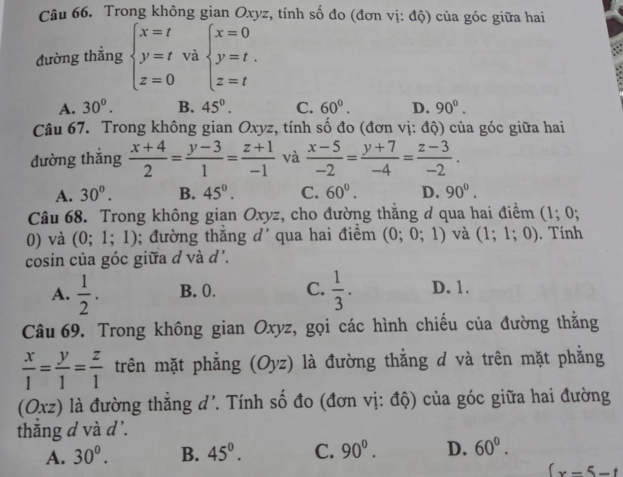 Trong không gian Oxyz, tính số đo (đơn vị: độ) của góc giữa hai
đường thắng beginarrayl x=t y=t z=0endarray. và beginarrayl x=0 y=t. z=tendarray.
A. 30^0. B. 45^((circ)^ C. 60^circ). D. 90^0.
Câu 67. Trong không gian Oxyz, tính số đo (đơn vị: độ) của góc giữa hai
đường thắng  (x+4)/2 = (y-3)/1 = (z+1)/-1  và  (x-5)/-2 = (y+7)/-4 = (z-3)/-2 .
A. 30^0. B. 45°. C. 60°. D. 90°.
Câu 68. Trong không gian Oxyz, cho đường thằng d qua hai điểm (1; 0;
0) và (0;1;1); đường thăng d' qua hai điểm (0;0;1) và (1;1;0). Tính
cosin của góc giữa d và d'.
A.  1/2 . B. 0. C.  1/3 . D. 1.
Câu 69. Trong không gian Oxyz, gọi các hình chiếu của đường thằng
 x/1 = y/1 = z/1  trên mặt phẳng (Oyz) là đường thắng d và trên mặt phẳng
(Oxz) là đường thắng d'. Tính số đo (đơn vị: độ) của góc giữa hai đường
thăng d và d'.
A. 30^0. B. 45^0. C. 90^0. D. 60^0.
(x=5-t