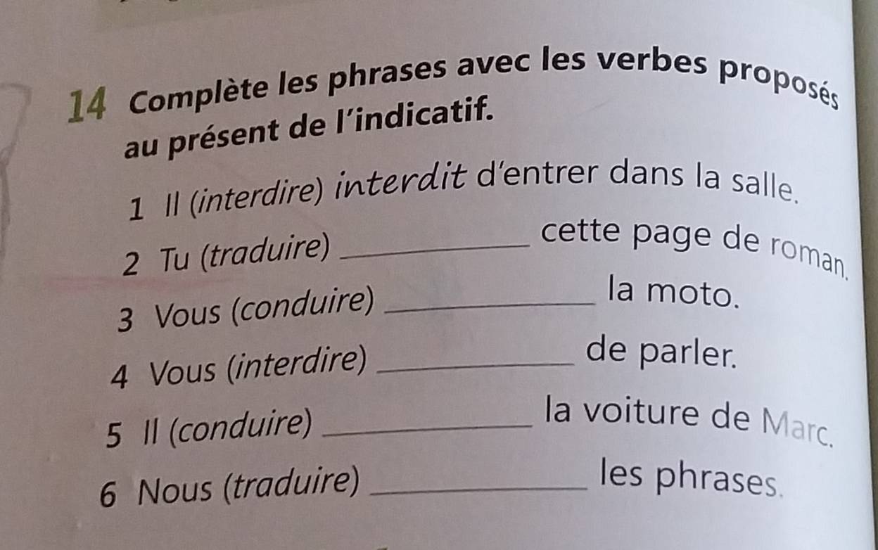 Complète les phrases avec les verbes proposés 
au présent de l’indicatif. 
1 Il (interdire) interdit d'entrer dans la salle. 
2 Tu (traduire)_ 
cette page de roman. 
3 Vous (conduire)_ 
Ia moto. 
4 Vous (interdire)_ 
de parler. 
5 Il (conduire)_ 
la voiture de Marc. 
6 Nous (traduire)_ 
les phrases.