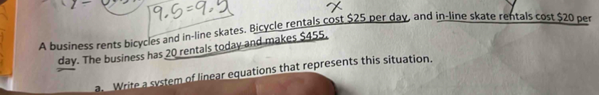 A business rents bicycles and in-line skates. Bicycle rentals cost $25 per day, and in-line skate rentals cost $20 per
day. The business has 20 rentals today and makes $455. 
a. Write a system of linear equations that represents this situation.