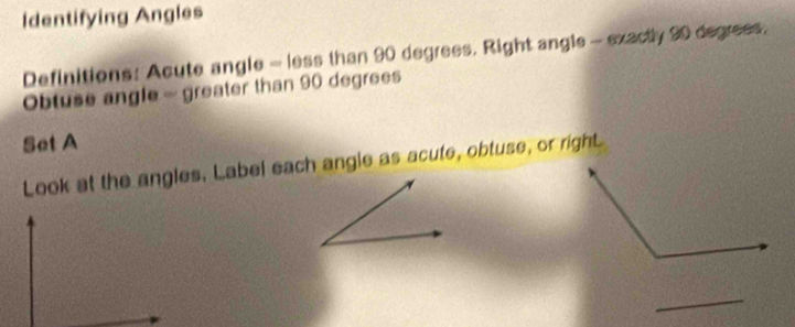 Identifying Angles 
Definitions: Acute angle - less than 90 degrees. Right angle - exactly 90 degrees. 
Obtuse angle - greater than 90 degrees
Set A 
Look at the angles. Label each angle as acute, obtuse, or righL 
_