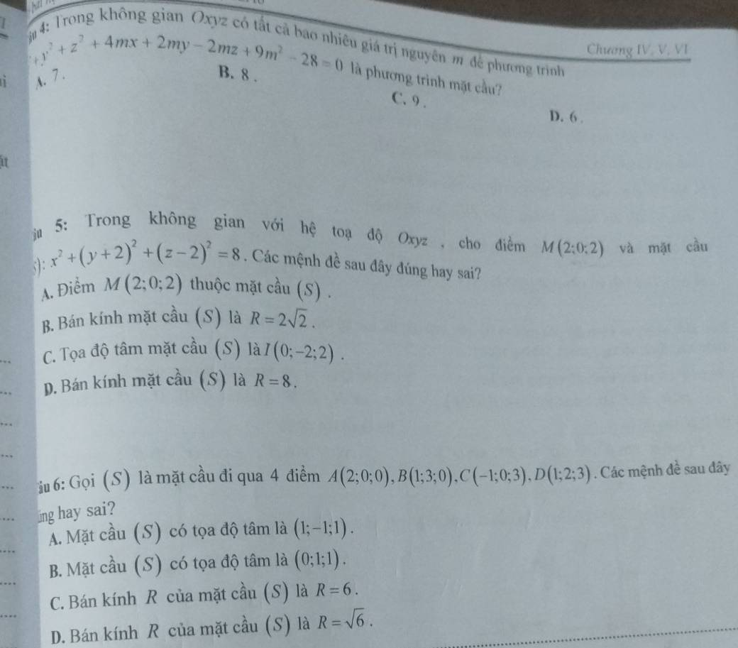 Chương IV. V. VI
cu giá trị nguyên m đề phương trình
t x^2+z^2+4mx+2my-2mz+9m^2-28=0 là phương trình mặt cầu?
1 A. 7.
B. 8.
C. 9.
D. 6.
ju
5: Trong không gian với hệ toạ độ Oxyz , cho điểm M(2;0;2) và mặt cầu
;): x^2+(y+2)^2+(z-2)^2=8. Các mệnh đề sau đây đúng hay sai?
A. Điểm M(2;0;2) thuộc mặt cầu (S) .
B. Bán kính mặt cầu (S) là R=2sqrt(2).
C. Tọa độ tâm mặt cầu (S) là I(0;-2;2). 
_.. D. Bán kính mặt cầu (S) là R=8. 
_
. 
, . i 6: Gọi (S) là mặt cầu đi qua 4 điểm A(2;0;0), B(1;3;0), C(-1;0;3), D(1;2;3). Các mệnh đề sau đây
. ing hay sai?
A. Mặt cầu (S) có tọa độ tâm là (1;-1;1).
B. Mặt cầu (S) có tọa độ tâm là (0;1;1).
C. Bán kính R của mặt cầu (S) là R=6.
D. Bán kính R của mặt cầu (S) là R=sqrt(6).