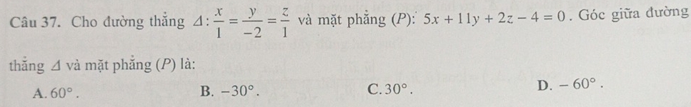 Cho đường thẳng △ : x/1 = y/-2 = z/1  và mặt phẳng (P): 5x+11y+2z-4=0. Góc giữa đường
thǎng △ vdot a mặt phẳng (P) là:
A. 60°. B. -30°. C. 30°.
D. -60°.