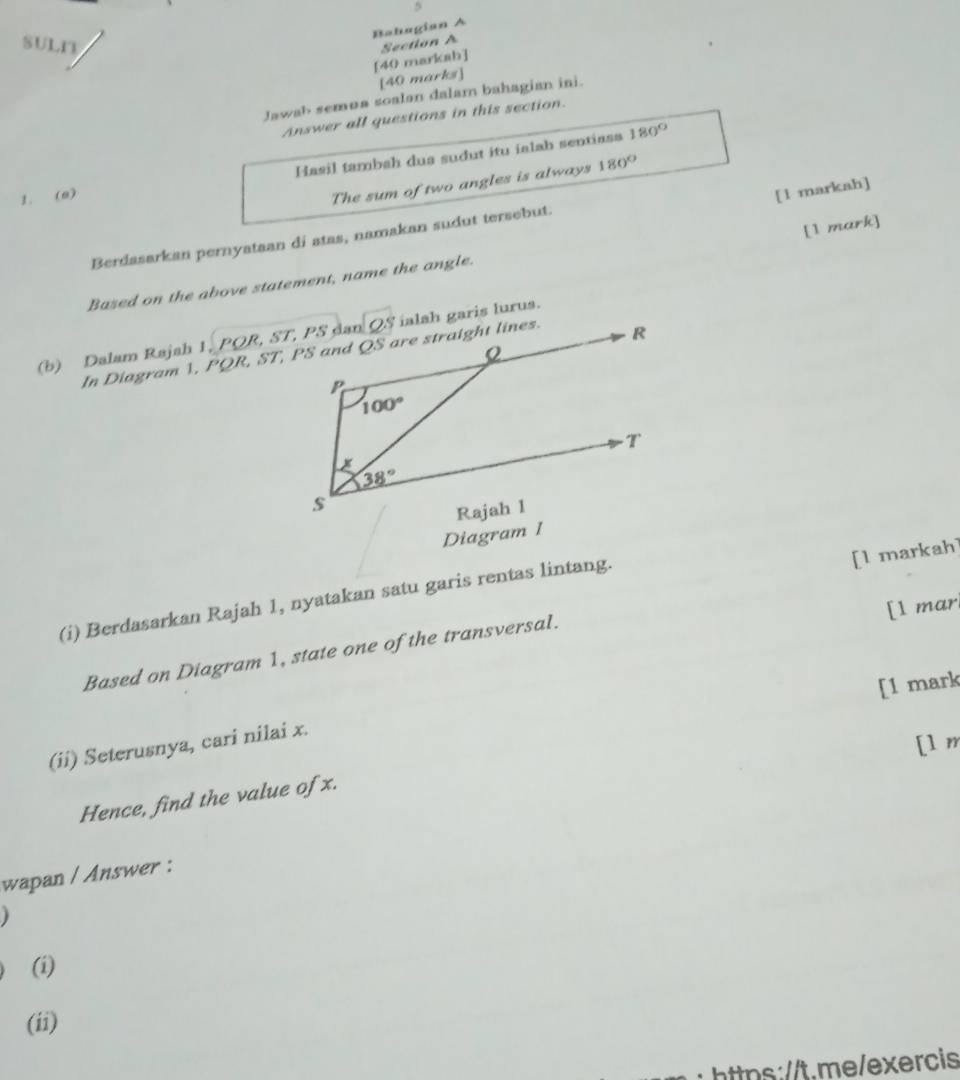 Bahagian A
SUL1
[40 markah] Section A
[40 marks]
Jawab semua soalan dalam bahagian ini.
Answer all questions in this section.
Hasil tambah dua sudut itu ialah sentiasa 180°
1. (0)
The sum of two angles is always 180°
[1 markah]
[1 mark]
Berdasarkan pernyataan di atas, namakan sudut tersebut.
Based on the above statement, name the angle.
dan QS ialah garis lurus.
(b) Dalam Rajah I ,PQR,ST,PS
In Diagram 1, PQR,ST
Diagram 1
(i) Berdasarkan Rajah 1, nyatakan satu garis rentas lintang.
[l markah]
[l mar
Based on Diagram 1, state one of the transversal.
[1 mark
(ii) Seterusnya, cari nilai x.
[1 m
Hence, find the value of x.
wapan / Answer :
(i)
(ii)
https:/t.me/exercis