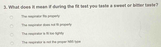 What does it mean if during the fit test you taste a sweet or bitter taste?
The respirator fits properly
The respirator does not fit properly
The respirator is fit too tightly
The respirator is not the proper N95 type