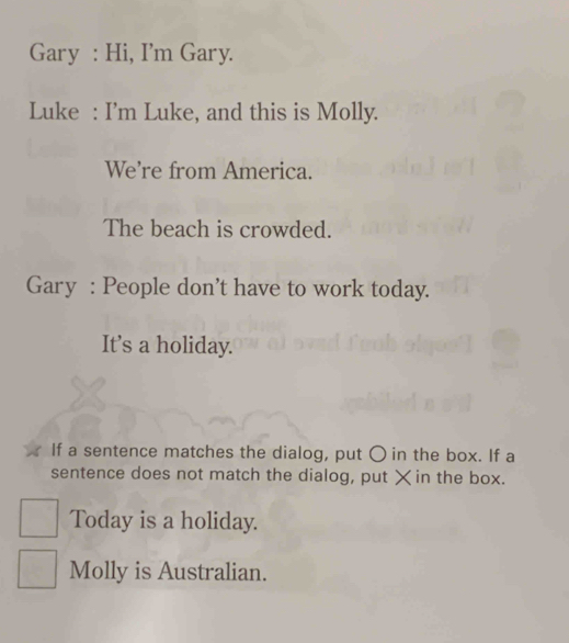 Gary : Hi, I’m Gary. 
Luke : I'm Luke, and this is Molly. 
We’re from America. 
The beach is crowded. 
Gary : People don't have to work today. 
It’s a holiday. 
If a sentence matches the dialog, put 〇 in the box. If a 
sentence does not match the dialog, put × in the box. 
Today is a holiday. 
Molly is Australian.