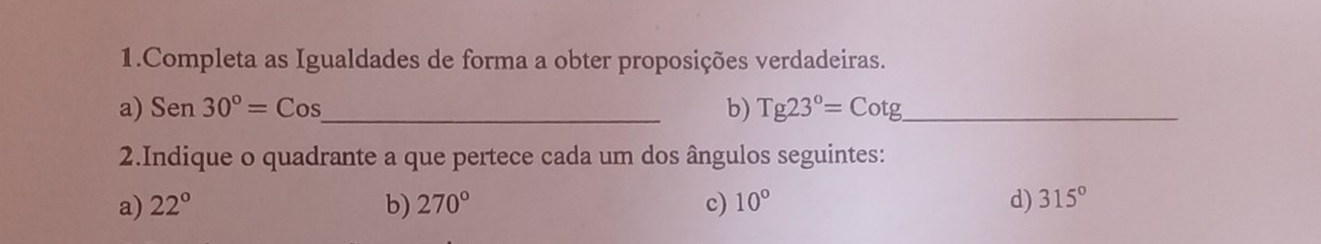 Completa as Igualdades de forma a obter proposições verdadeiras.
a) Sen30°=Cos _ b) Tg23°=Cotg _
2.Indique o quadrante a que pertece cada um dos ângulos seguintes:
a) 22° b) 270° c) 10° d) 315°