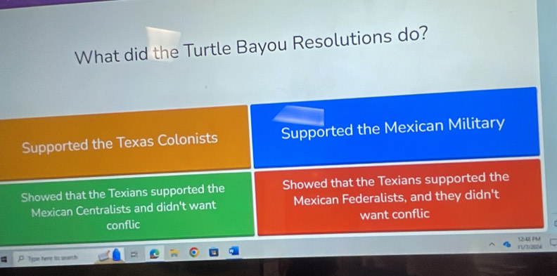 What did the Turtle Bayou Resolutions do?
Supported the Texas Colonists Supported the Mexican Military
Showed that the Texians supported the Showed that the Texians supported the
Mexican Centralists and didn't want Mexican Federalists, and they didn't
conflic want conflic
11/7/2024
P Type here to search 12:48 PM