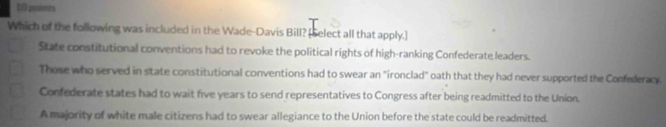 paimts
Which of the following was included in the Wade-Davis Bill? [Select all that apply.]
State constitutional conventions had to revoke the political rights of high-ranking Confederate leaders.
Those who served in state constitutional conventions had to swear an "ironclad" oath that they had never supported the Confederacy.
Confederate states had to wait five years to send representatives to Congress after being readmitted to the Union.
A majority of white male citizens had to swear allegiance to the Union before the state could be readmitted.