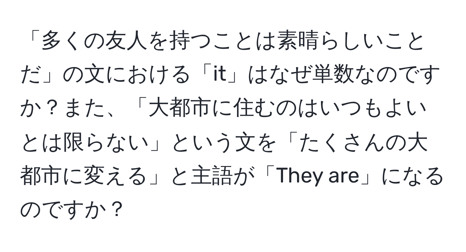 「多くの友人を持つことは素晴らしいことだ」の文における「it」はなぜ単数なのですか？また、「大都市に住むのはいつもよいとは限らない」という文を「たくさんの大都市に変える」と主語が「They are」になるのですか？