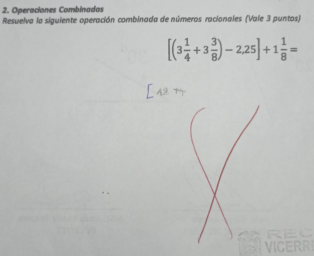 Operaciones Combinadas 
Resuelva la siguiente operación combinada de números racionales (Vale 3 puntos)
[(3 1/4 +3 3/8 )-2,25]+1 1/8 =
REC 
VICERRI