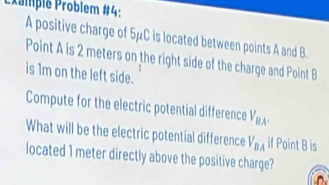 Promplé Problem #4: A positive charge of 5μC is located between points A and B. 
Point A is 2 meters on the right side of the charge and Point B
is 1m on the left side. 
Compute for the electric potential difference V_BA. 
What will be the electric potential difference V_BA if Point B is 
located 1 meter directly above the positive charge?