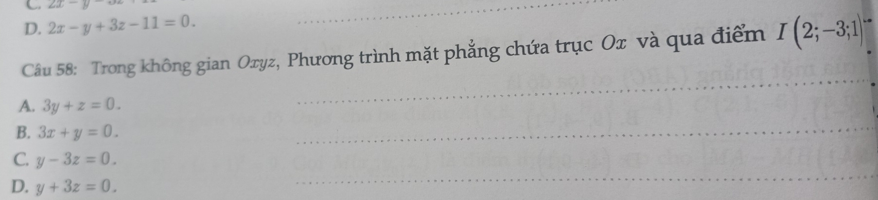 C. 2x-y
D. 2x-y+3z-11=0. 
_
Câu 58: Trong không gian Oxyz, Phương trình mặt phẳng chứa trục Ox và qua điểm I(2;-3;1)
A. 3y+z=0. 
_
B. 3x+y=0. 
_
_
C. y-3z=0.
D. y+3z=0.