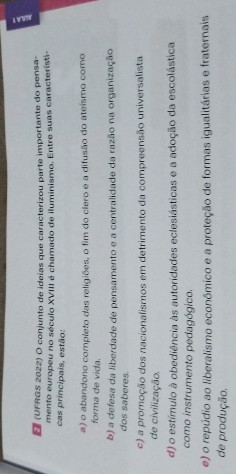 a
D (UFRGS 2022) O conjunto de ideias que caracterizou parte importante do pensa-
mento europeu no século XVIII é chamado de iluminismo. Entre suas característi-
cas principais, estão:
a) o abandono completo das religiões, o fim do clero e a difusão do ateísmo como
forma de vida.
b) a defesa da liberdade de pensamento e a centralidade da razão na organização
dos saberes.
c) a promoção dos nacionalismos em detrimento da compreensão universalista
de civilização.
d) o estímulo à obediência às autoridades eclesiásticas e a adoção da escolástica
como instrumento pedagógico.
e) o repúdio ao liberalismo econômico e a proteção de formas igualitárias e fraternais
de produção.