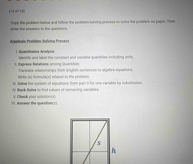 (13 of 13) 
Copy the problem below and follow the problem-solving process to solve the problem on paper. Then 
enter the answers to the questions. 
Algebraic Problem-Solving Process 
I. Quantitative Analysis 
Identify and label the constant and variable quantities including units. 
II. Express Relations among Quantities 
Translate relationships from English sentences to algebra equations. 
Write (a) formula(s) related to the problem. 
III. Solve the system of equations from part II for one variable by substitution. 
IV. Back Solve to find values of remaining variables. 
V. Check your solution(s) 
VI. Answer the question(s).