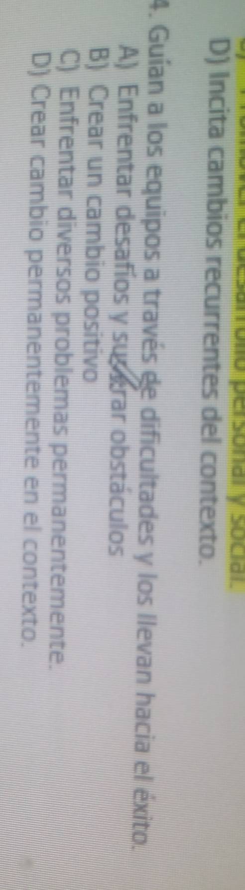 D) Incita cambios recurrentes del contexto.
4. Guían a los equipos a través de dificultades y los llevan hacia el éxito.
A) Enfrentar desafíos y susgrar obstáculos
B) Crear un cambio positivo
C) Enfrentar diversos problemas permanentemente.
D) Crear cambio permanentemente en el contexto.