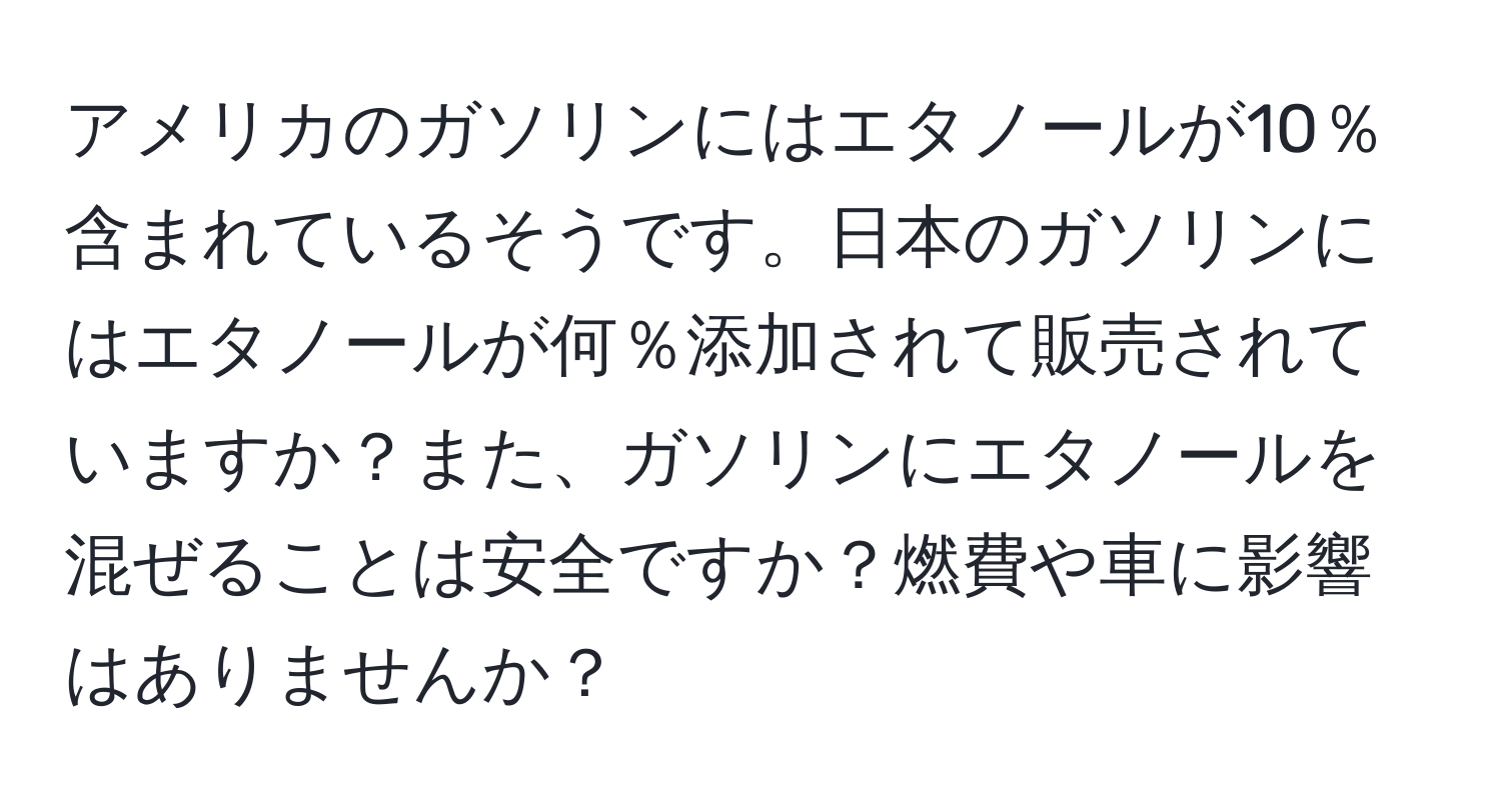 アメリカのガソリンにはエタノールが10％含まれているそうです。日本のガソリンにはエタノールが何％添加されて販売されていますか？また、ガソリンにエタノールを混ぜることは安全ですか？燃費や車に影響はありませんか？