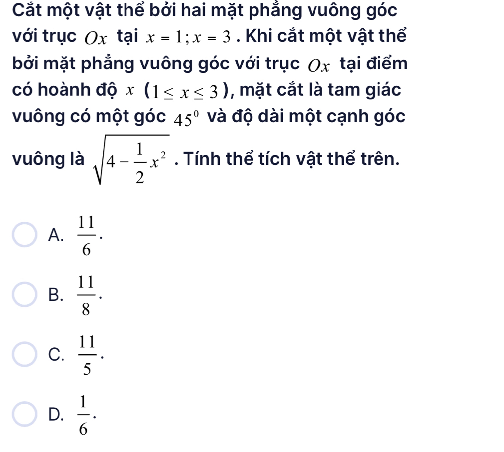 Cắt một vật thể bởi hai mặt phẳng vuông góc
với trục Ox tại x=1; x=3. Khi cắt một vật thể
bởi mặt phẳng vuông góc với trục Ox tại điểm
có hoành độ x(1≤ x≤ 3) , mặt cắt là tam giác
vuông có một góc 45° và độ dài một cạnh góc
vuông là sqrt(4-frac 1)2x^2. Tính thể tích vật thể trên.
A.  11/6 .
B.  11/8 .
C.  11/5 .
D.  1/6 ·