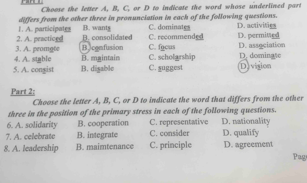 Choose the letter A, B, C, or D to indicate the word whose underlined part
differs from the other three in pronunciation in each of the following questions.
1. A. participates B. wants C. dominates D. activities
2. A. practiced B. consolidated C. recommended D. permitted
3. A. promote B.confusion C. focus D. association
4. A. stable B. maintain C. scholarship D. dominate
5. A. congist B. disable C. suggest D. vision
Part 2:
Choose the letter A, B, C, or D to indicate the word that differs from the other
three in the position of the primary stress in each of the following questions.
6. A. solidarity B. cooperation C. representative D. nationality
7. A. celebrate B. integrate C. consider D. qualify
8. A. leadership B. maimtenance C. principle D. agreement
Pag