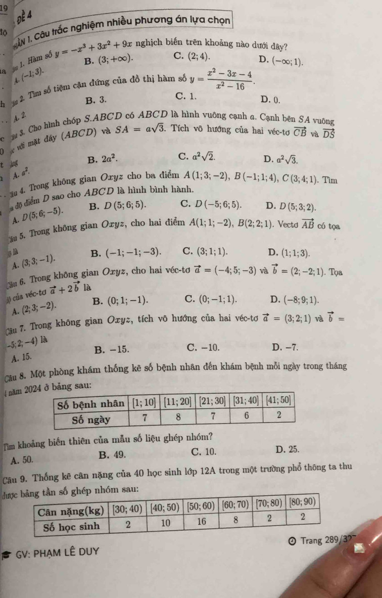 19
1ẤN 1, Câu trắc nghiệm nhiều phương án lựa chọn
to
la A.(-1;3). in 1. Hàm số y=-x^3+3x^2+9x
nghịch biến trên khoảng nào dưới dây?
B. (3;+∈fty ). C. (2;4). D. (-∈fty ;1).
h * ậu 2. Tìm số tiệm cận đứng của đồ thị hàm số y= (x^2-3x-4)/x^2-16 .
C. 1.
B. 3. D. 0.
A. 2.
C u 3. Cho hình chóp S.ABC D là hình vuông cạnh a. Cạnh bên SA vuông
D ợc với mặt đây (ABCD) và SA=asqrt(3). Tích võ hướng của hai véc-tơ vector CB và vector DS
C. a^2sqrt(2).
t ing
B. 2a^2. D. a^2sqrt(3).
A. a^2.
ău 4. Trong không gian Oxyz cho ba điểm A(1;3;-2),B(-1;1;4),C(3;4;1). Tìm
độ điểm D sao cho ABCD là hình bình hành,
A. D(5;6;-5). B. D(5;6;5). C. D(-5;6;5). D. D(5;3;2).
ău 5. Trong không gian Oxyz, cho hai điểm A(1;1;-2),B(2;2;1). Vectd vector AB có tọa
5 là (3;3;-1).
B. (-1;-1;-3). C. (3;1;1). D. (1;1;3).
A.
C ầu 6. Trong không gian Oxyz, cho hai véc-tơ vector a=(-4;5;-3) và vector b=(2;-2;1). Tọa
#ộ của véc-tơ vector a+2vector b là
A. (2;3;-2). B. (0;1;-1). C. (0;-1;1). D. (-8;9;1).
Câu 7. Trong không gian Oxyz, tích vô hướng của hai véc-tơ vector a=(3;2;1) và vector b=
-5;2;-4) là
B. -15. C. -10. D. −7.
A. 15.
Câu 8. Một phòng khám thống kê số bệnh nhân đến khám bệnh mỗi ngày trong tháng
4 năm 20ảng sau:
Tim khoảng biến thiên của mẫu số liệu ghép nhóm?
A. 50. B. 49. C. 10. D. 25.
Câu 9. Thống kê cân nặng của 40 học sinh lớp 12A trong một trường phổ thông ta thu
đp nhóm sau:
GV: PHẠM LÊ DUY 0 Trang 289/3