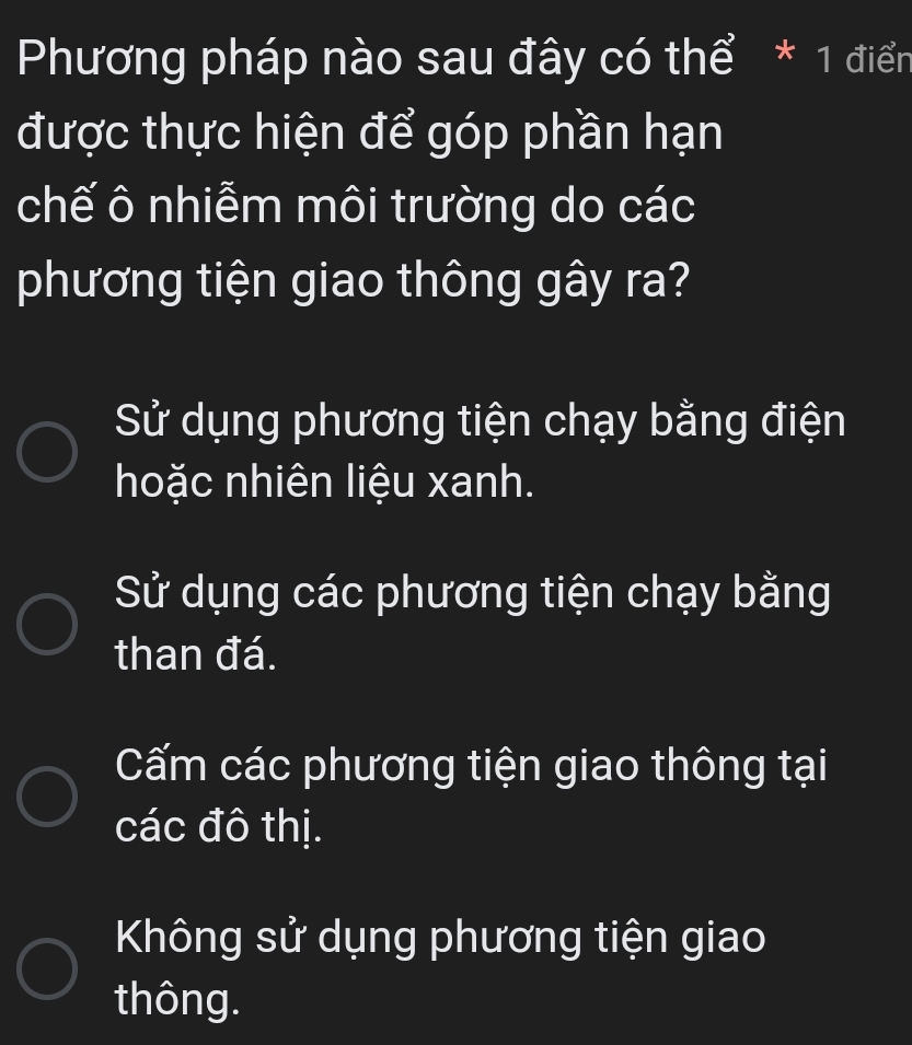 Phương pháp nào sau đây có thể * 1 điển
được thực hiện để góp phần hạn
chế ô nhiễm môi trường do các
phương tiện giao thông gây ra?
Sử dụng phương tiện chạy bằng điện
hoặc nhiên liệu xanh.
Sử dụng các phương tiện chạy bằng
than đá.
Cấm các phương tiện giao thông tại
các đô thị.
Không sử dụng phương tiện giao
thông.