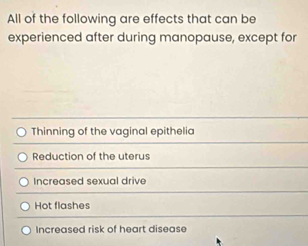 All of the following are effects that can be
experienced after during manopause, except for
Thinning of the vaginal epithelia
Reduction of the uterus
Increased sexual drive
Hot flashes
Increased risk of heart disease