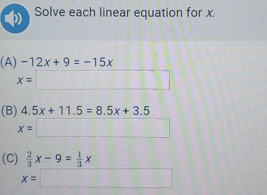 Solve each linear equation for x. 
(A) -12x+9=-15x
x=□
(B) 4.5x+11.5=8.5x+3.5
x=□
(C)  2/3 x-9= 1/3 x
x=□