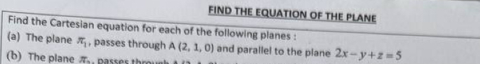 FIND THE EQUATION OF THE PLANE 
Find the Cartesian equation for each of the following planes : 
(a) The plane π _1 , passes through A(2,1,0) and parallel to the plane 2x-y+z=5
(b) The plane π.