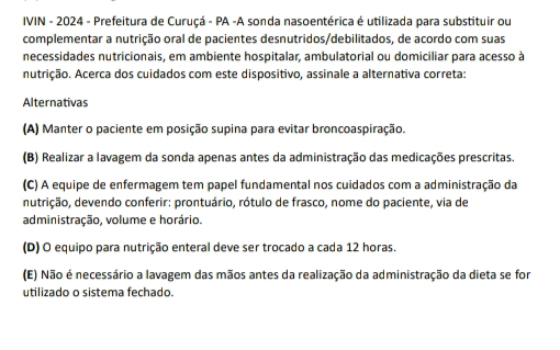 IVIN - 2024 - Prefeitura de Curuçá - PA -A sonda nasoentérica é utilizada para substituir ou
complementar a nutrição oral de pacientes desnutridos/debilitados, de acordo com suas
necessidades nutricionais, em ambiente hospitalar, ambulatorial ou domiciliar para acesso à
nutrição. Acerca dos cuidados com este dispositivo, assinale a alternativa correta:
Alternativas
(A) Manter o paciente em posição supina para evitar broncoaspiração.
(B) Realizar a lavagem da sonda apenas antes da administração das medicações prescritas.
(C) A equipe de enfermagem tem papel fundamental nos cuidados com a administração da
nutrição, devendo conferir: prontuário, rótulo de frasco, nome do paciente, via de
administração, volume e horário.
(D) O equipo para nutrição enteral deve ser trocado a cada 12 horas.
(E) Não é necessário a lavagem das mãos antes da realização da administração da dieta se for
utilizado o sistema fechado.