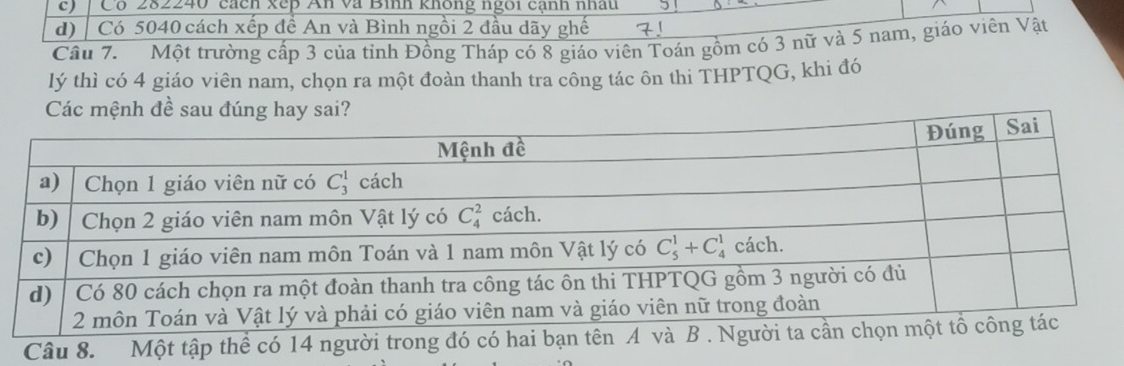 c) Có 282240 cách xếp An và Bình không ngôi cạnh nhâu
d)  Có 5040 cách xếp đề An và Bình ngồi 2 đầu dãy ghế  
Câu 7.  Một trường cấp 3 của tỉnh Đồng Tháp có 8 giáo viên Toán gồm có 3 nữ và 5 nam, giáo viên Vật
lý thì có 4 giáo viên nam, chọn ra một đoàn thanh tra công tác ôn thi THPTQG, khi đó
Các mệnh đề sau đúng hay sai?