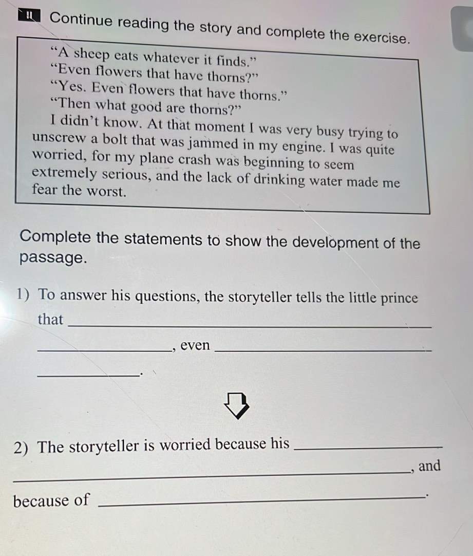 Continue reading the story and complete the exercise. 
“A sheep eats whatever it finds.” 
“Even flowers that have thorns?” 
“Yes. Even flowers that have thorns.” 
“Then what good are thorns?” 
I didn’t know. At that moment I was very busy trying to 
unscrew a bolt that was jammed in my engine. I was quite 
worried, for my plane crash was beginning to seem 
extremely serious, and the lack of drinking water made me 
fear the worst. 
Complete the statements to show the development of the 
passage. 
1) To answer his questions, the storyteller tells the little prince 
that 
_ 
_, even_ 
_. 
2) The storyteller is worried because his_ 
_ 
, and 
because of_ 
.