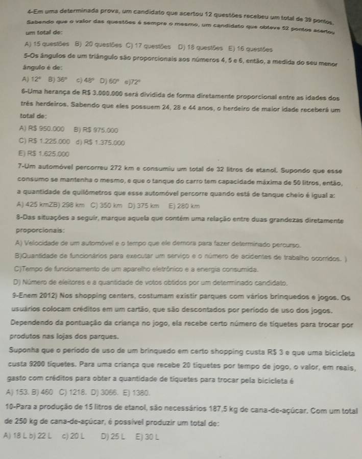 4-Em uma determinada prova, um candidato que acertou 12 questões recebeu um total de 39 pontos,
Sabendo que o valor das questões é sempre o mesmo, um candidato que obteve 52 pontos acertou
um total de:
A) 15 questões B) 20 questões C) 17 questões D) 18 questões E) 16 questões
5-Os ângulos de um triângulo são proporcionais aos números 4, 5 e 6, então, a medida do seu menor
ángulo é de:
A) 12° B) 36° c) 48° D) 60° e 72°
6-Uma herança de R$ 3.000.000 será dividida de forma diretamente proporcional entre as idades dos
três herdeiros. Sabendo que eles possuem 24, 28 e 44 anos, o herdeiro de maior idade receberá um
total de:
A) R$ 950.000 B) R$ 975.000
C) R$ 1.225.000 d) R$ 1.375.000
E) RS 1.625.000
7-Um automóvel percorreu 272 km e consumiu um total de 32 litros de etanol. Supondo que esse
consumo se mantenha o mesmo, e que o tanque do carro tem capacidade máxima de 50 litros, então,
a quantidade de quilômetros que esse automóvel percorre quando está de tanque cheio é igual a:
A) 425 kmZB) 298 km C) 350 km D) 375 km E) 280 km
8-Das situações a seguir, marque aquela que contém uma relação entre duas grandezas diretamente
proporcionals:
A) Velocidade de um automóvel e o tempo que ele demora para fazer determinado percurso.
B)Quantidade de funcionários para executar um serviço e o número de acidentes de trabalho ocorridos. )
C)Tempo de funcionamento de um aparelho eletrônico e a energia consumida.
D) Número de eleitores e a quantidade de votos obtidos por um determinado candidato.
9-Enem 2012) Nos shopping centers, costumam existir parques com vários brinquedos e jogos. Os
usuários colocam créditos em um cartão, que são descontados por período de uso dos jogos.
Dependendo da pontuação da criança no jogo, ela recebe certo número de tíquetes para trocar por
produtos nas lojas dos parques.
Suponha que o período de uso de um brinquedo em certo shopping custa R$ 3 e que uma bicicleta
custa 9200 tíquetes. Para uma criança que recebe 20 tíquetes por tempo de jogo, o valor, em reais,
gasto com créditos para obter a quantidade de tíquetes para trocar pela bicicleta é
A) 153. B) 460 C) 1218. D) 3066. E) 1380.
10-Para a produção de 15 litros de etanol, são necessários 187,5 kg de cana-de-açúcar, Com um total
de 250 kg de cana-de-açúcar, é possível produzir um total de:
A) 18 L b) 22 L c) 20 L D) 25 L E) 30 L