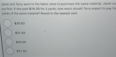 Janet and Terry went to the fabric store to purchase the same material. Janet ca
out first. If she paid $18.50 for 3 yards, how much should Terry expect to pay fo
yards of the same material? Round to the nearest cent.
$30.83
$31.83
$30.00
$31.00